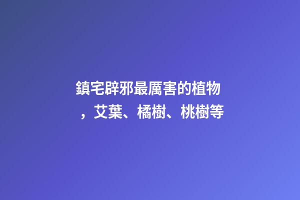 鎮宅辟邪最厲害的植物，艾葉、橘樹、桃樹等
